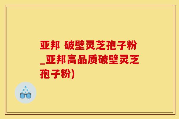 亚邦 破壁灵芝孢子粉_亚邦高品质破壁灵芝孢子粉)