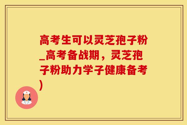 高考生可以灵芝孢子粉_高考备战期，灵芝孢子粉助力学子健康备考)