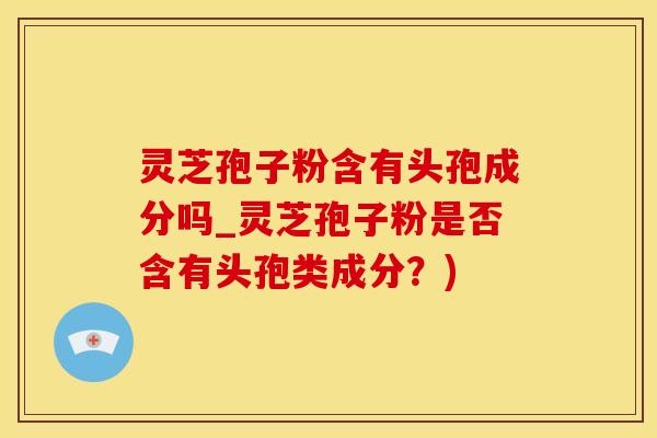 灵芝孢子粉含有头孢成分吗_灵芝孢子粉是否含有头孢类成分？)