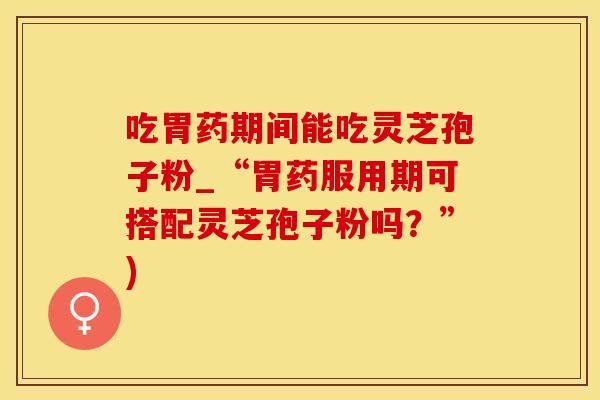 吃胃药期间能吃灵芝孢子粉_“胃药服用期可搭配灵芝孢子粉吗？”)