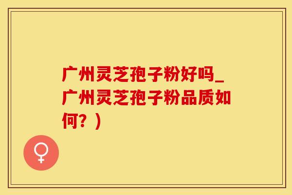 广州灵芝孢子粉好吗_广州灵芝孢子粉品质如何？)