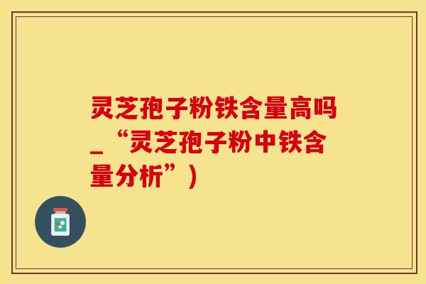 灵芝孢子粉铁含量高吗_“灵芝孢子粉中铁含量分析”)