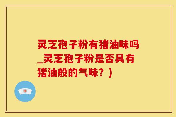 灵芝孢子粉有猪油味吗_灵芝孢子粉是否具有猪油般的气味？)