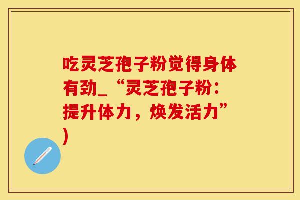 吃灵芝孢子粉觉得身体有劲_“灵芝孢子粉：提升体力，焕发活力”)