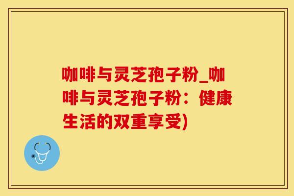 咖啡与灵芝孢子粉_咖啡与灵芝孢子粉：健康生活的双重享受)