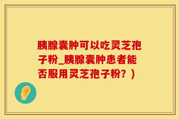 胰腺囊肿可以吃灵芝孢子粉_胰腺囊肿患者能否服用灵芝孢子粉？)