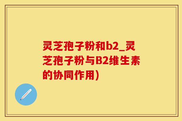 灵芝孢子粉和b2_灵芝孢子粉与B2维生素的协同作用)