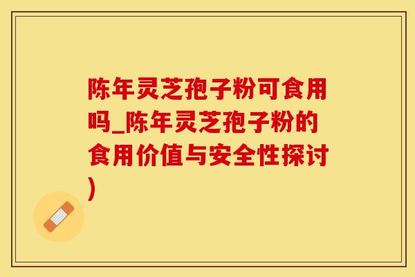 陈年灵芝孢子粉可食用吗_陈年灵芝孢子粉的食用价值与安全性探讨)