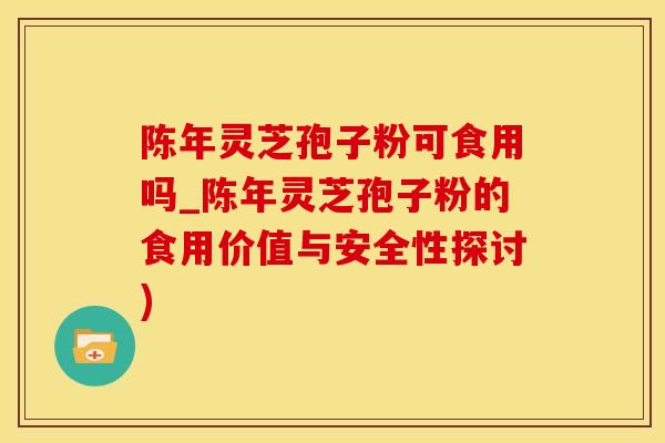 陈年灵芝孢子粉可食用吗_陈年灵芝孢子粉的食用价值与安全性探讨)