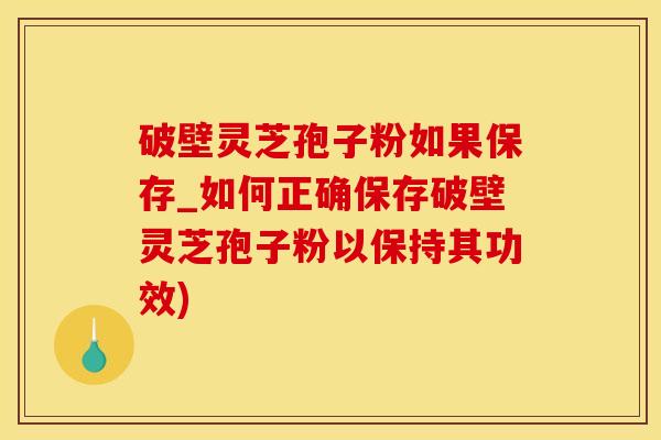 破壁灵芝孢子粉如果保存_如何正确保存破壁灵芝孢子粉以保持其功效)