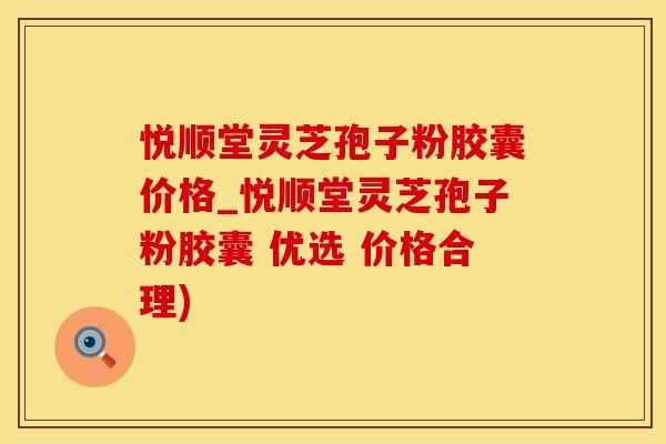悦顺堂灵芝孢子粉胶囊价格_悦顺堂灵芝孢子粉胶囊 优选 价格合理)