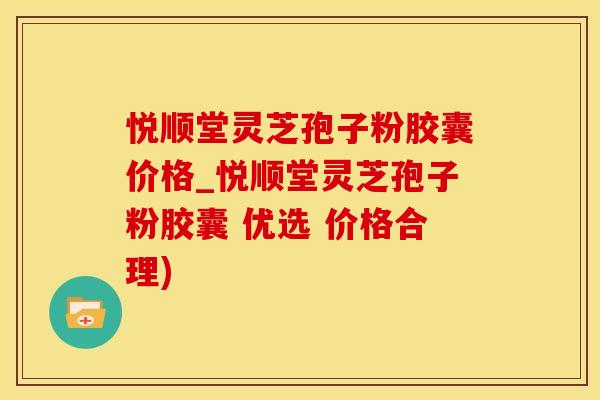 悦顺堂灵芝孢子粉胶囊价格_悦顺堂灵芝孢子粉胶囊 优选 价格合理)