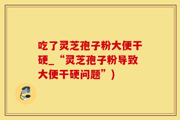 吃了灵芝孢子粉大便干硬_“灵芝孢子粉导致大便干硬问题”)