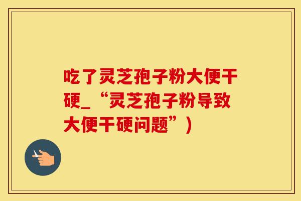吃了灵芝孢子粉大便干硬_“灵芝孢子粉导致大便干硬问题”)