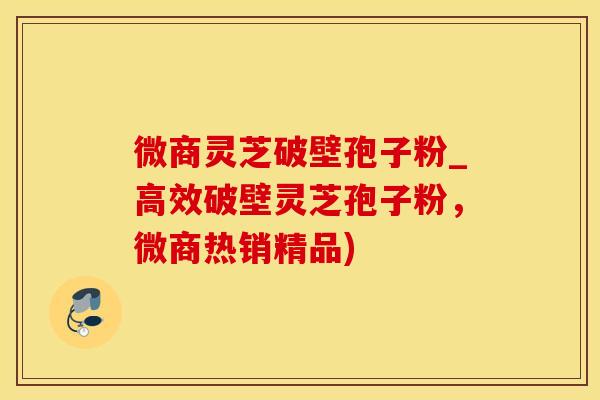 微商灵芝破壁孢子粉_高效破壁灵芝孢子粉，微商热销精品)