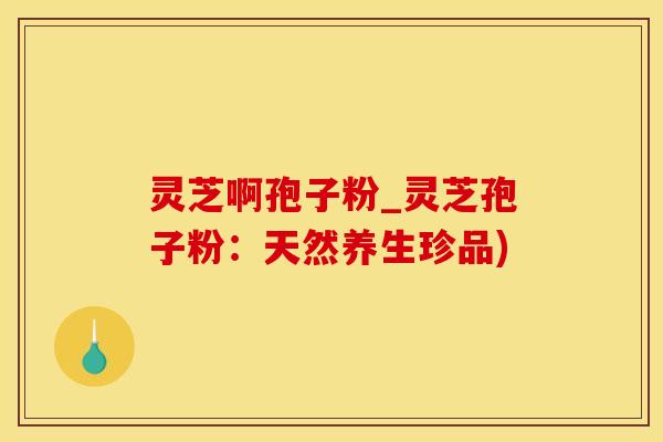 灵芝啊孢子粉_灵芝孢子粉：天然养生珍品)