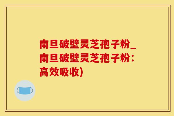 南旦破壁灵芝孢子粉_南旦破壁灵芝孢子粉：高效吸收)