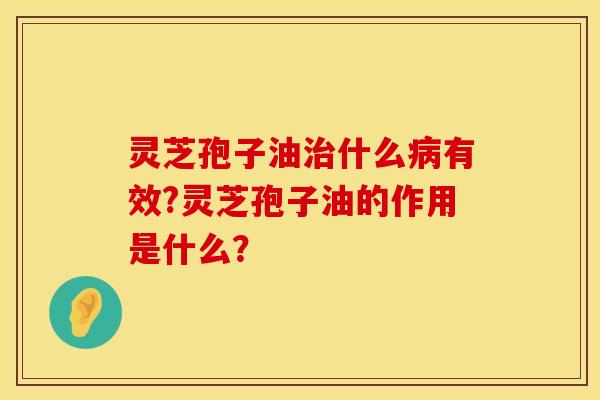 灵芝孢子油什么有效?灵芝孢子油的作用是什么？
