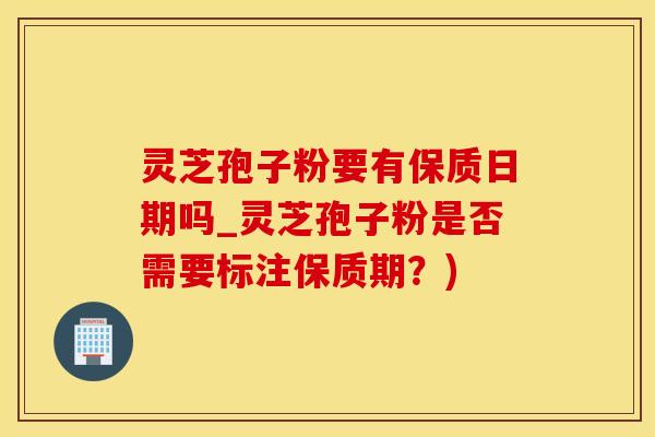 灵芝孢子粉要有保质日期吗_灵芝孢子粉是否需要标注保质期？)