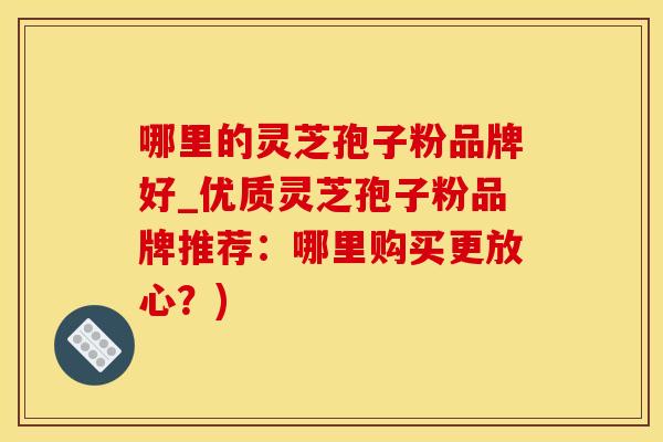 哪里的灵芝孢子粉品牌好_优质灵芝孢子粉品牌推荐：哪里购买更放心？)