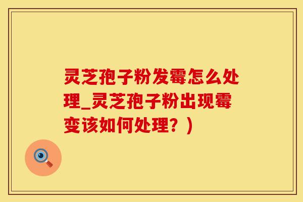 灵芝孢子粉发霉怎么处理_灵芝孢子粉出现霉变该如何处理？)