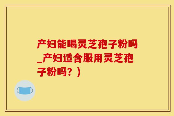 产妇能喝灵芝孢子粉吗_产妇适合服用灵芝孢子粉吗？)