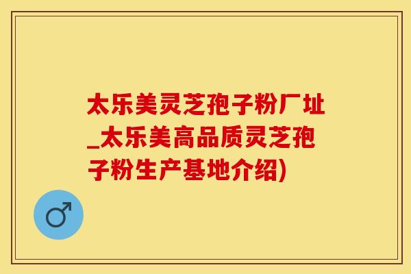 太乐美灵芝孢子粉厂址_太乐美高品质灵芝孢子粉生产基地介绍)