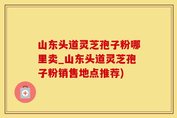 山东头道灵芝孢子粉哪里卖_山东头道灵芝孢子粉销售地点推荐)