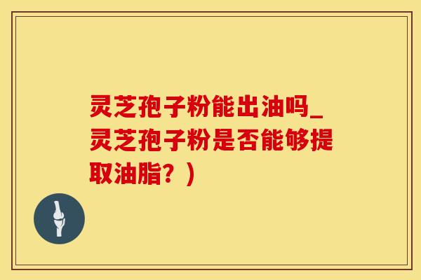 灵芝孢子粉能出油吗_灵芝孢子粉是否能够提取油脂？)