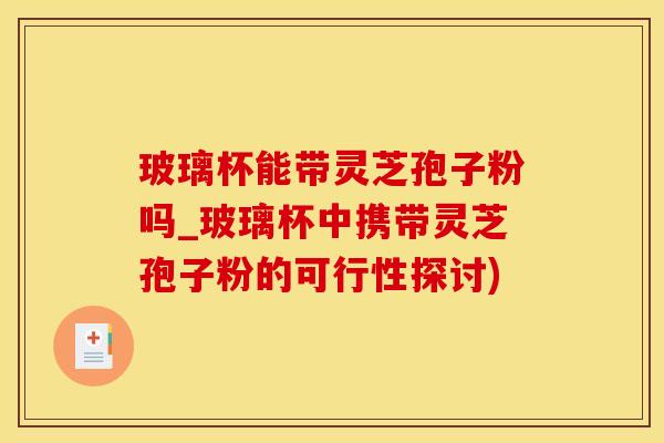 玻璃杯能带灵芝孢子粉吗_玻璃杯中携带灵芝孢子粉的可行性探讨)