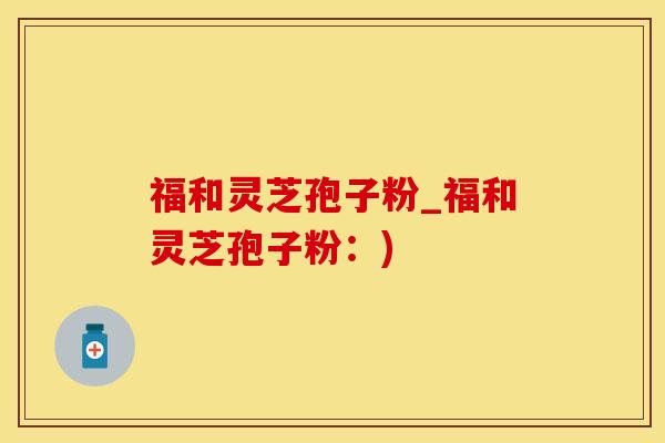 福和灵芝孢子粉_福和灵芝孢子粉：)