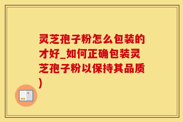 灵芝孢子粉怎么包装的才好_如何正确包装灵芝孢子粉以保持其品质)