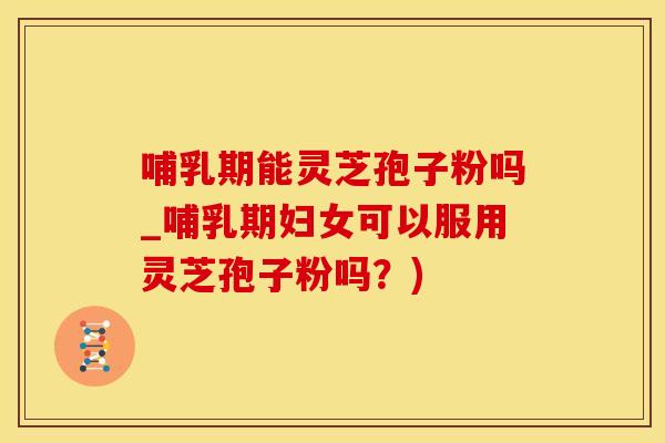 哺乳期能灵芝孢子粉吗_哺乳期妇女可以服用灵芝孢子粉吗？)