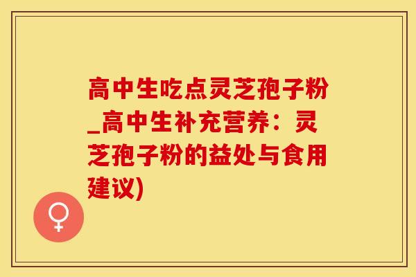 高中生吃点灵芝孢子粉_高中生补充营养：灵芝孢子粉的益处与食用建议)