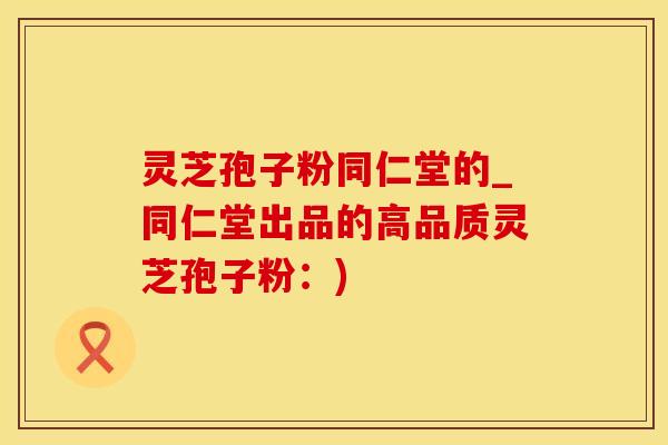 灵芝孢子粉同仁堂的_同仁堂出品的高品质灵芝孢子粉：)