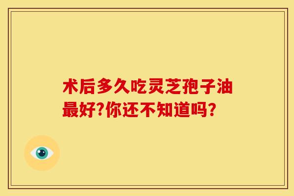 术后多久吃灵芝孢子油好?你还不知道吗？