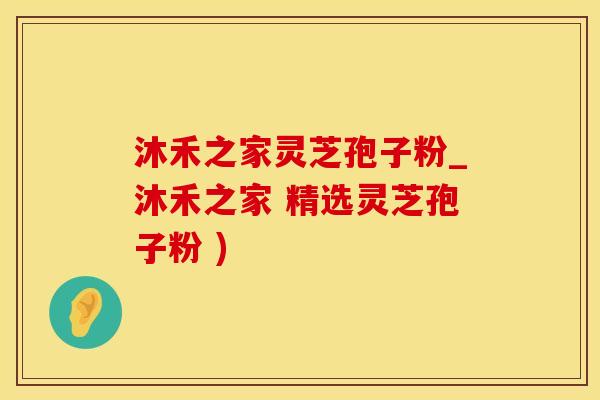 沐禾之家灵芝孢子粉_沐禾之家 精选灵芝孢子粉 )