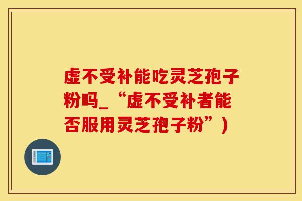 虚不受补能吃灵芝孢子粉吗_“虚不受补者能否服用灵芝孢子粉”)