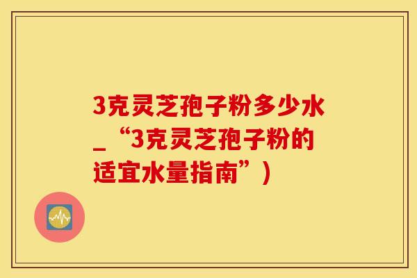 3克灵芝孢子粉多少水_“3克灵芝孢子粉的适宜水量指南”)