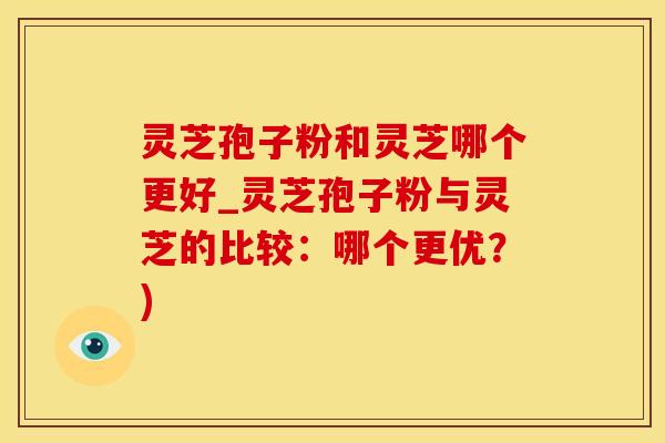 灵芝孢子粉和灵芝哪个更好_灵芝孢子粉与灵芝的比较：哪个更优？)