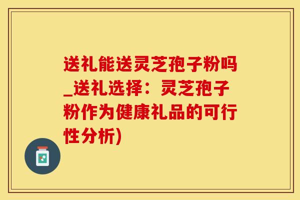 送礼能送灵芝孢子粉吗_送礼选择：灵芝孢子粉作为健康礼品的可行性分析)