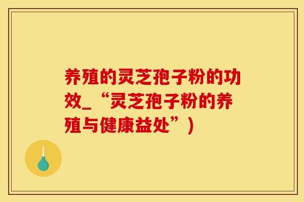 养殖的灵芝孢子粉的功效_“灵芝孢子粉的养殖与健康益处”)