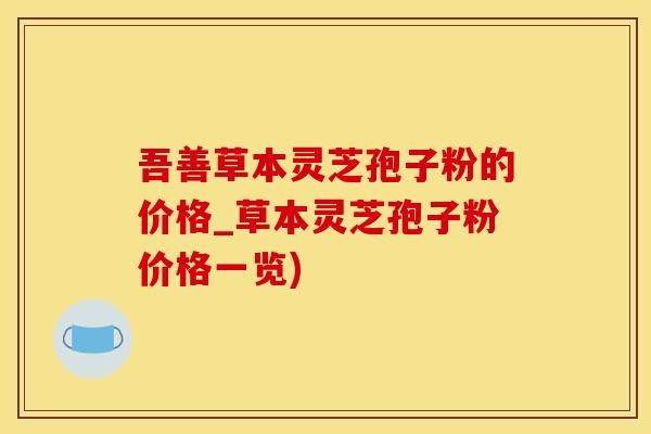 吾善草本灵芝孢子粉的价格_草本灵芝孢子粉价格一览)