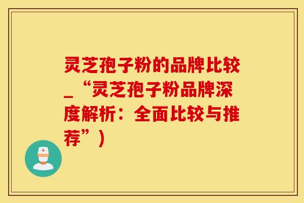 灵芝孢子粉的品牌比较_“灵芝孢子粉品牌深度解析：全面比较与推荐”)