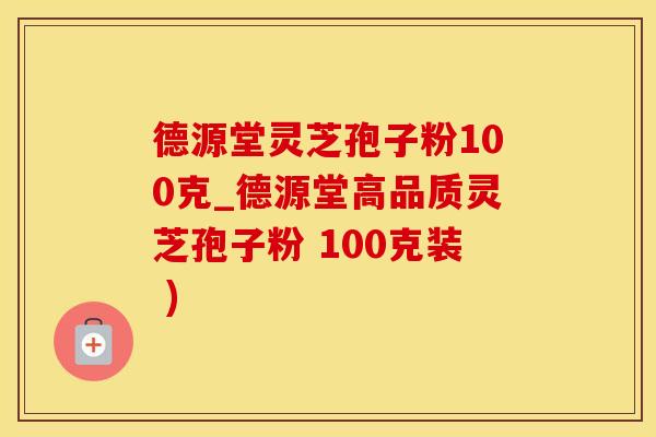 德源堂灵芝孢子粉100克_德源堂高品质灵芝孢子粉 100克装 )