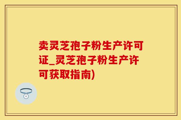 卖灵芝孢子粉生产许可证_灵芝孢子粉生产许可获取指南)