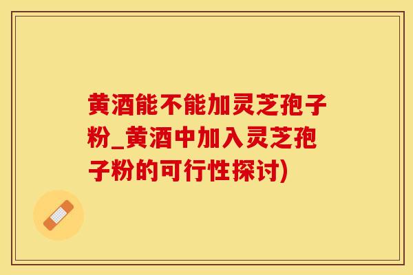 黄酒能不能加灵芝孢子粉_黄酒中加入灵芝孢子粉的可行性探讨)