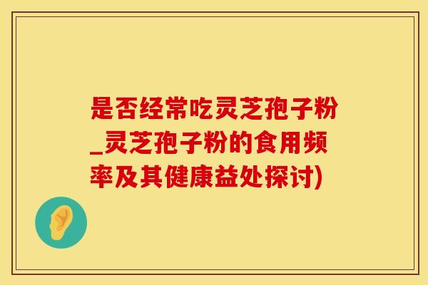 是否经常吃灵芝孢子粉_灵芝孢子粉的食用频率及其健康益处探讨)