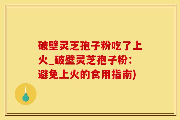 破壁灵芝孢子粉吃了上火_破壁灵芝孢子粉：避免上火的食用指南)