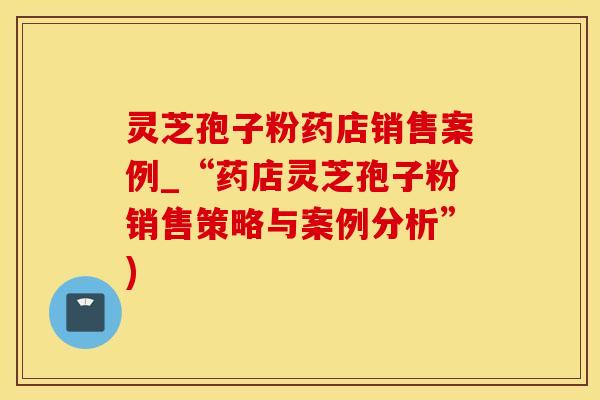 灵芝孢子粉药店销售案例_“药店灵芝孢子粉销售策略与案例分析”)